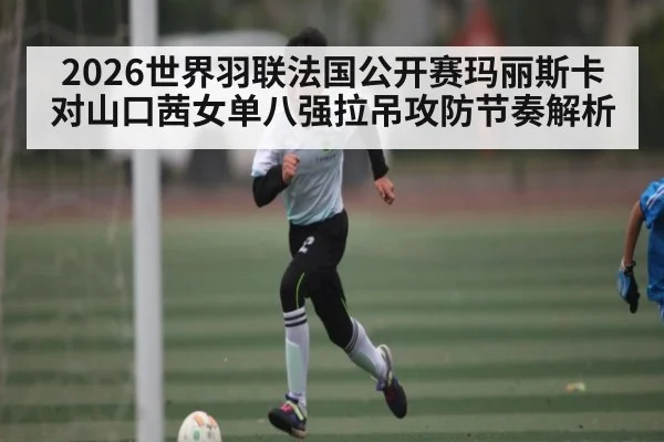 2026世界羽联法国公开赛玛丽斯卡对山口茜女单八强拉吊攻防节奏解析